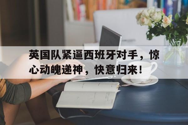 英国队紧逼西班牙对手，惊心动魄递神，快意归来！的简单介绍